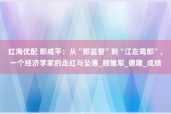 红海优配 郎咸平：从“郎监管”到“江左霉郎”，一个经济学家的走红与坠落_顾雏军_德隆_成绩