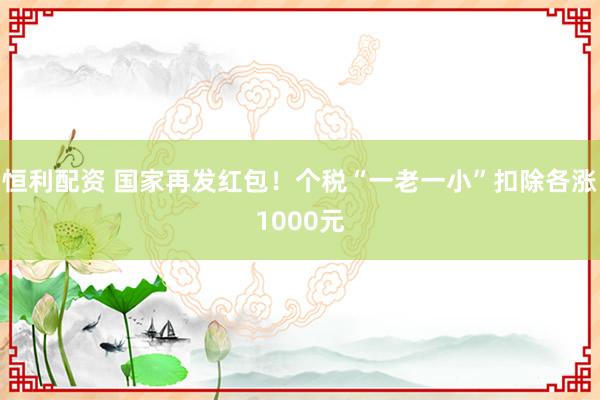恒利配资 国家再发红包！个税“一老一小”扣除各涨1000元