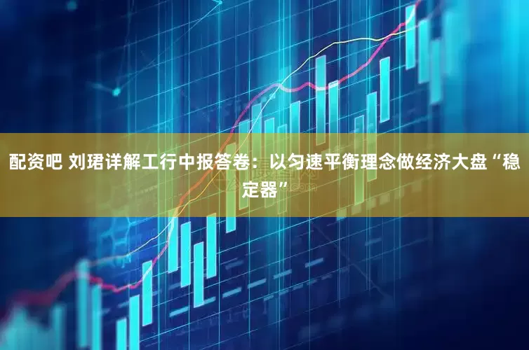 配资吧 刘珺详解工行中报答卷：以匀速平衡理念做经济大盘“稳定器”