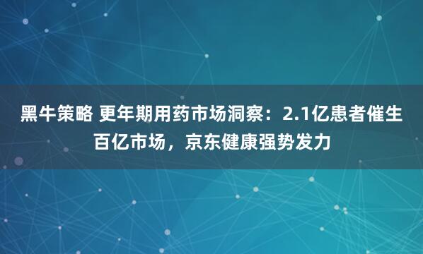 黑牛策略 更年期用药市场洞察：2.1亿患者催生百亿市场，京东健康强势发力