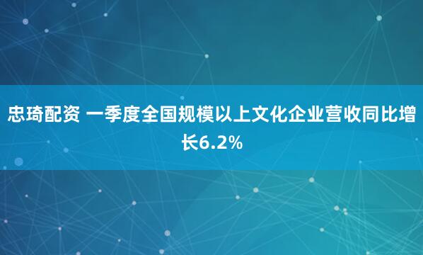 忠琦配资 一季度全国规模以上文化企业营收同比增长6.2%