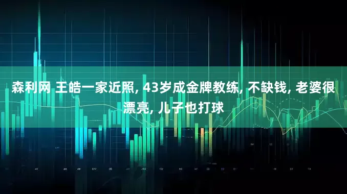 森利网 王皓一家近照, 43岁成金牌教练, 不缺钱, 老婆很漂亮, 儿子也打球