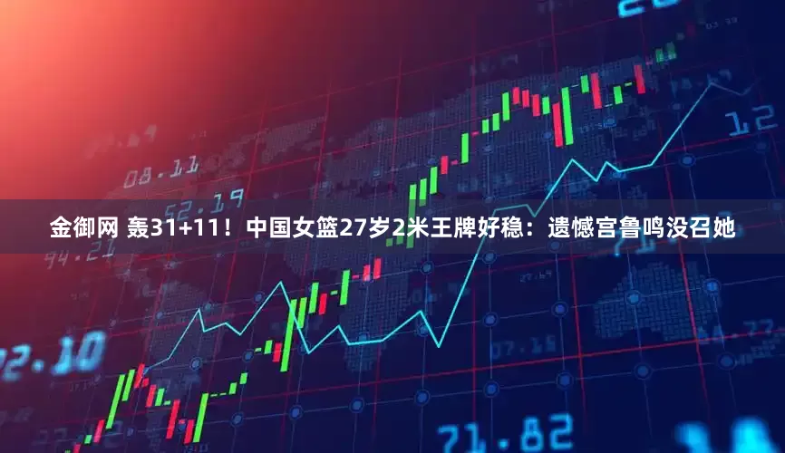 金御网 轰31+11！中国女篮27岁2米王牌好稳：遗憾宫鲁鸣没召她