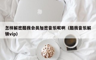 怎樣解密酷我會員加密音樂呢啊（酷我音樂解鎖vip）