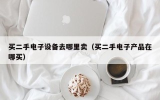 買二手電子設備去哪里賣（買二手電子產品在哪買）