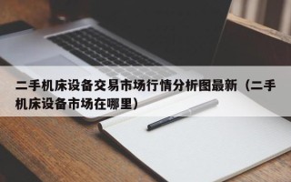 二手機床設備交易市場行情分析圖最新（二手機床設備市場在哪里）