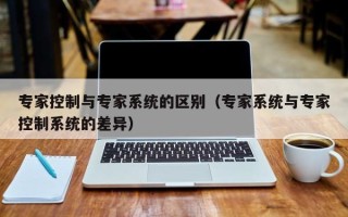 專家控制與專家系統的區別（專家系統與專家控制系統的差異）