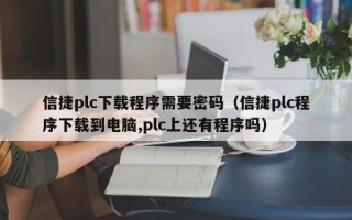 信捷plc下載程序需要密碼（信捷plc程序下載到電腦,plc上還有程序嗎）