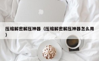 壓縮解密解壓神器（壓縮解密解壓神器怎么用）