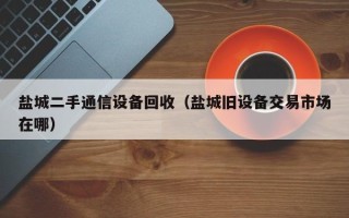 鹽城二手通信設備回收（鹽城舊設備交易市場在哪）