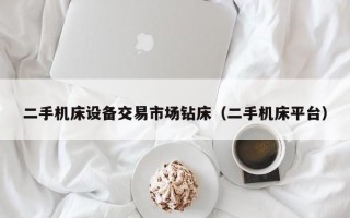 二手機床設備交易市場鉆床（二手機床平臺）