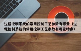 過程控制系統的常用控制工藝參數有哪些（過程控制系統的常用控制工藝參數有哪些特點）