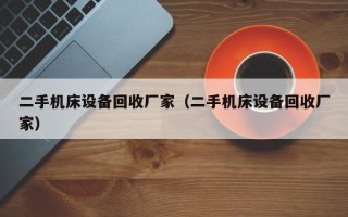 二手機床設備回收廠家（二手機床設備回收廠家）