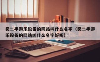 賣二手游樂設備的網站叫什么名字（賣二手游樂設備的網站叫什么名字好聽）