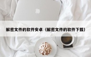 解密文件的軟件安卓（解密文件的軟件下載）