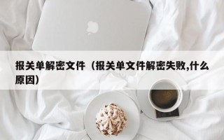 報關單解密文件（報關單文件解密失敗,什么原因）