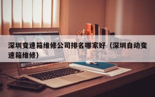 深圳變速箱維修公司排名哪家好（深圳自動變速箱維修）