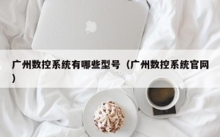 廣州數控系統有哪些型號（廣州數控系統官網）