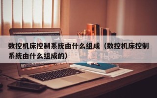 數控機床控制系統由什么組成（數控機床控制系統由什么組成的）