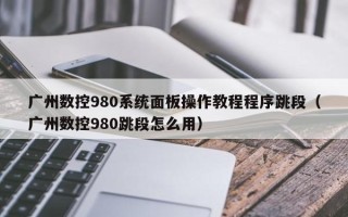 廣州數控980系統面板操作教程程序跳段（廣州數控980跳段怎么用）