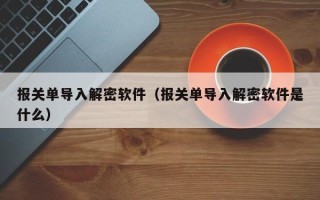 報關單導入解密軟件（報關單導入解密軟件是什么）