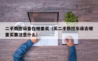 二手數控設備在哪里買（買二手數控車床去哪里買要注意什么）