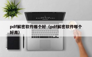 pdf解密軟件哪個好（pdf解密軟件哪個好用）