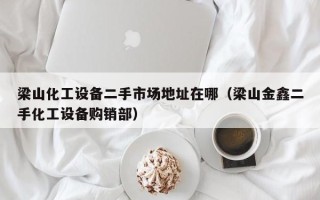 梁山化工設備二手市場地址在哪（梁山金鑫二手化工設備購銷部）