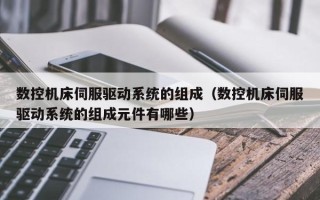 數控機床伺服驅動系統的組成（數控機床伺服驅動系統的組成元件有哪些）