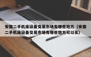 安徽二手機床設備交易市場有哪些地方（安徽二手機床設備交易市場有哪些地方可以買）