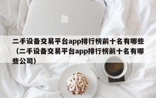 二手設備交易平臺app排行榜前十名有哪些（二手設備交易平臺app排行榜前十名有哪些公司）