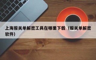 上海報關單解密工具在哪里下載（報關單解密軟件）