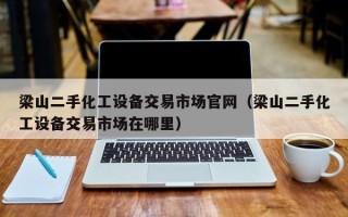 梁山二手化工設備交易市場官網（梁山二手化工設備交易市場在哪里）