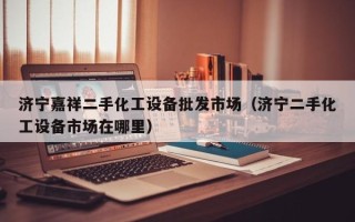 濟寧嘉祥二手化工設備批發市場（濟寧二手化工設備市場在哪里）