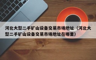 河北大型二手礦山設備交易市場地址（河北大型二手礦山設備交易市場地址在哪里）