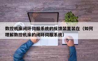 數控機床閉環伺服系統的反饋裝置裝在（如何理解數控機床的閉環伺服系統）