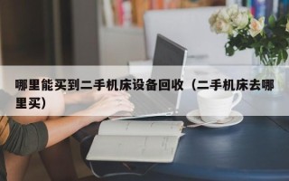 哪里能買到二手機床設備回收（二手機床去哪里買）