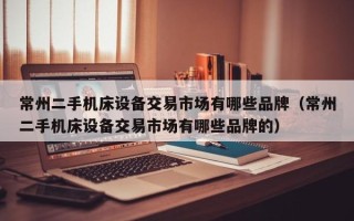 常州二手機床設備交易市場有哪些品牌（常州二手機床設備交易市場有哪些品牌的）