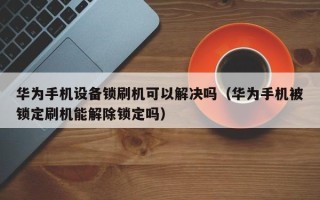 華為手機設備鎖刷機可以解決嗎（華為手機被鎖定刷機能解除鎖定嗎）