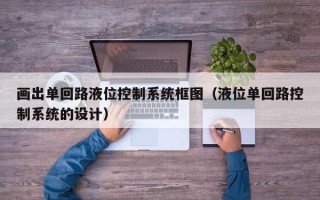 畫出單回路液位控制系統框圖（液位單回路控制系統的設計）