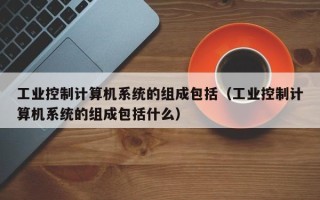 工業控制計算機系統的組成包括（工業控制計算機系統的組成包括什么）