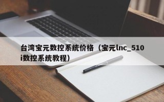 臺灣寶元數控系統價格（寶元lnc_510i數控系統教程）