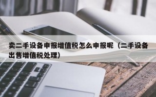 賣二手設備申報增值稅怎么申報呢（二手設備出售增值稅處理）