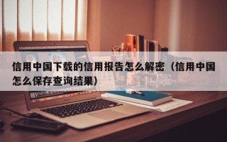 信用中國下載的信用報告怎么解密（信用中國怎么保存查詢結果）