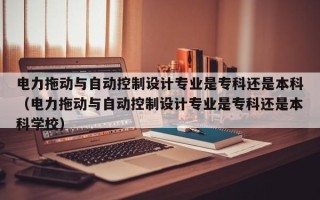 電力拖動與自動控制設計專業是專科還是本科（電力拖動與自動控制設計專業是?？七€是本科學校）