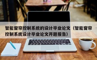 智能窗簾控制系統的設計畢業論文（智能窗簾控制系統設計畢業論文開題報告）