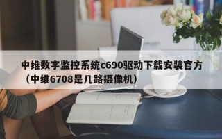 中維數字監控系統c690驅動下載安裝官方（中維6708是幾路攝像機）