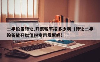 二手設備轉讓,開票稅率按多少啊（轉讓二手設備能開增值稅專用發票嗎）