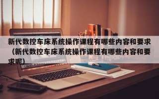 新代數控車床系統操作課程有哪些內容和要求（新代數控車床系統操作課程有哪些內容和要求呢）