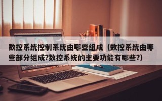 數控系統控制系統由哪些組成（數控系統由哪些部分組成?數控系統的主要功能有哪些?）